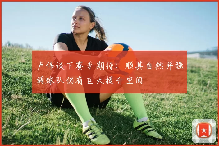 卢伟谈下赛季期待：顺其自然并强调球队仍有巨大提升空间