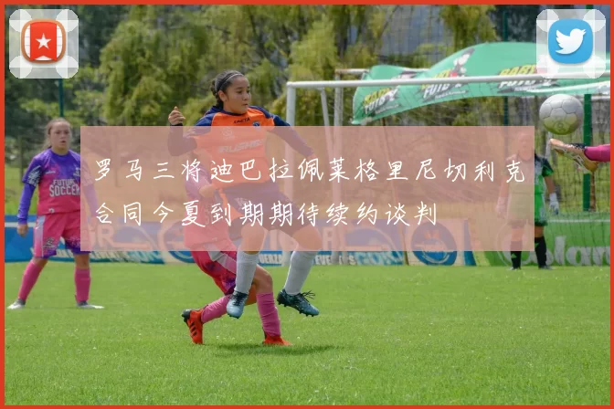 罗马三将迪巴拉佩莱格里尼切利克合同今夏到期期待续约谈判