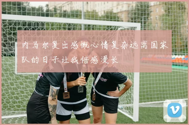 内马尔复出感慨心情复杂远离国家队的日子让我倍感漫长