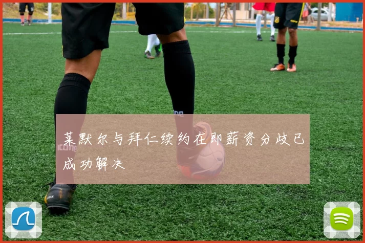 莱默尔与拜仁续约在即薪资分歧已成功解决