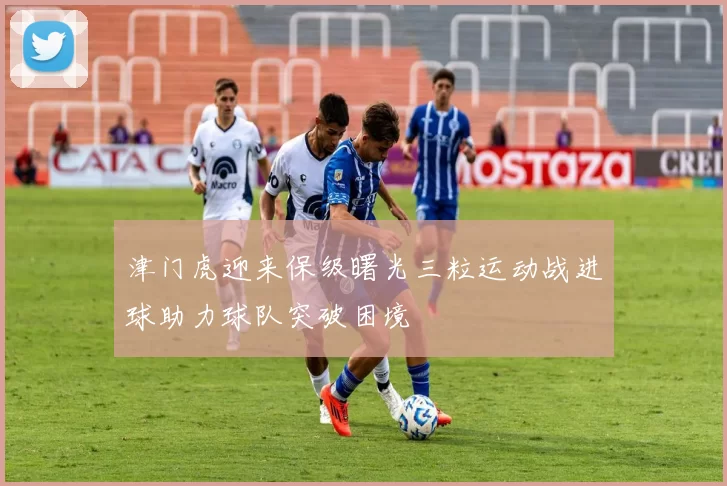 津门虎迎来保级曙光三粒运动战进球助力球队突破困境